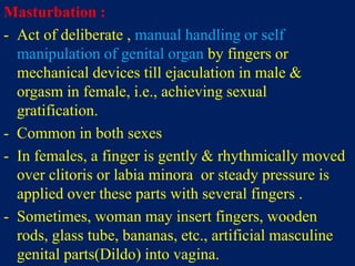 Masturbation :
- Act of deliberate , manual handling or self
manipulation of genital organ by fingers or
mechanical devices till ejaculation in male &
orgasm in female, i.e., achieving sexual
gratification.
- Common in both sexes
- In females, a finger is gently & rhythmically moved
over clitoris or labia minora or steady pressure is
applied over these parts with several fingers .
- Sometimes, woman may insert fingers, wooden
rods, glass tube, bananas, etc., artificial masculine
genital parts(Dildo) into vagina.
 