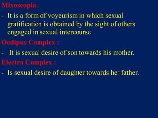 Mixoscopia :
- It is a form of voyeurism in which sexual
gratification is obtained by the sight of others
engaged in sexual intercourse.
Oedipus Complex :
- It is sexual desire of son towards his mother.
Electra Complex :
- Is sexual desire of daughter towards her father.
 