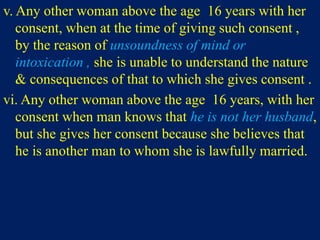 v. Any other woman above the age 16 years with her
consent, when at the time of giving such consent ,
by the reason of unsoundness of mind or
intoxication , she is unable to understand the nature
& consequences of that to which she gives consent .
vi. Any other woman above the age 16 years, with her
consent when man knows that he is not her husband,
but she gives her consent because she believes that
he is another man to whom she is lawfully married.
 