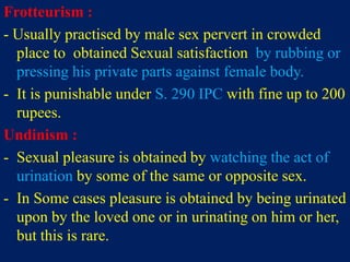Frotteurism :
- Usually practised by male sex pervert in crowded
place to obtained Sexual satisfaction by rubbing or
pressing his private parts against female body.
- It is punishable under S. 290 IPC with fine up to 200
rupees.
Undinism :
- Sexual pleasure is obtained by watching the act of
urination by some of the same or opposite sex.
- In Some cases pleasure is obtained by being urinated
upon by the loved one or in urinating on him or her,
but this is rare.
 