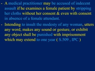 - A medical practitioner may be accused of indecent
assault if he examines a female patient by stripping
her cloths without her consent & even with consent
in absence of a female attendant.
- Intending to insult the modesty of any woman, utters
any word, makes any sound or gesture, or exhibit
any object shall be punished with imprisonment
which may extend to one year ( S.509 , IPC )
 