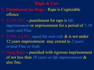 Rape & Law
1. Punishment for Rape : Rape is Cognizable
offence
 S.376 I.P.C. - punishment for rape is life
imprisonment or imprisonment for a period of 7-10
years and Fine.
 S.376 ,A I.P.C. raped his own wife & is not under
12 years imprisonment may extend to 2 years
or/and Fine or both.
 Gang Rape – punished with rigorous imprisonment
of not less than 10 years or life imprisonment &
also fine.
 