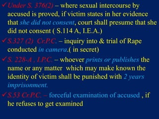 Under S. 376(2) – where sexual intercourse by
accused is proved, if victim states in her evidence
that she did not consent, court shall presume that she
did not consent ( S.114 A, I.E.A.)
S.327 (2) Cr.P.C. – inquiry into & trial of Rape
conducted in camera.( in secret)
S. 228-A , I.P.C. – whoever prints or publishes the
name or any matter which may make known the
identity of victim shall be punished with 2 years
imprisonment.
S.53 Cr.P.C. – forceful examination of accused , if
he refuses to get examined
 