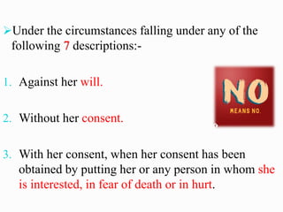 ➢Under the circumstances falling under any of the
following 7 descriptions:-
1. Against her will.
2. Without her consent.
3. With her consent, when her consent has been
obtained by putting her or any person in whom she
is interested, in fear of death or in hurt.
 