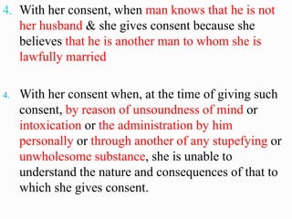 4. With her consent, when man knows that he is not
her husband & she gives consent because she
believes that he is another man to whom she is
lawfully married
4. With her consent when, at the time of giving such
consent, by reason of unsoundness of mind or
intoxication or the administration by him
personally or through another of any stupefying or
unwholesome substance, she is unable to
understand the nature and consequences of that to
which she gives consent.
 