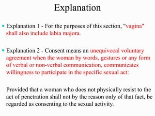 Explanation
 Explanation 1 - For the purposes of this section, "vagina"
shall also include labia majora.
 Explanation 2 - Consent means an unequivocal voluntary
agreement when the woman by words, gestures or any form
of verbal or non-verbal communication, communicates
willingness to participate in the specific sexual act:
Provided that a woman who does not physically resist to the
act of penetration shall not by the reason only of that fact, be
regarded as consenting to the sexual activity.
 