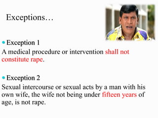 Exceptions…
 Exception 1
A medical procedure or intervention shall not
constitute rape.
 Exception 2
Sexual intercourse or sexual acts by a man with his
own wife, the wife not being under fifteen years of
age, is not rape.
 