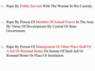 b) Rape By Public Servant With The Woman In His Custody.
c) Rape By Person Of Member Of Armed Forces In The Area
By Virtue Of Development By Central Or State
Government.
d) Rape By Person Of Management Or Other Place Staff Of
A Jail Or Remand Home On Inmate Of Such Jail Or
Remand Home Or Place Or Institution.
 