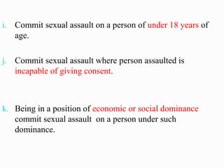 i. Commit sexual assault on a person of under 18 years of
age.
j. Commit sexual assault where person assaulted is
incapable of giving consent.
k. Being in a position of economic or social dominance
commit sexual assault on a person under such
dominance.
 