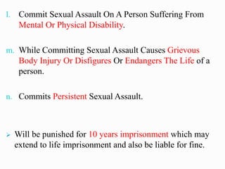 l. Commit Sexual Assault On A Person Suffering From
Mental Or Physical Disability.
m. While Committing Sexual Assault Causes Grievous
Body Injury Or Disfigures Or Endangers The Life of a
person.
n. Commits Persistent Sexual Assault.
➢ Will be punished for 10 years imprisonment which may
extend to life imprisonment and also be liable for fine.
 