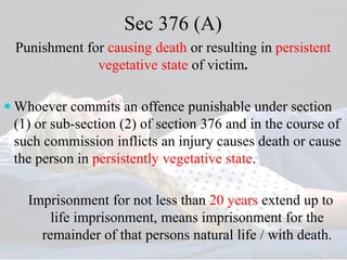 Sec 376 (A)
Punishment for causing death or resulting in persistent
vegetative state of victim.
 Whoever commits an offence punishable under section
(1) or sub-section (2) of section 376 and in the course of
such commission inflicts an injury causes death or cause
the person in persistently vegetative state.
Imprisonment for not less than 20 years extend up to
life imprisonment, means imprisonment for the
remainder of that persons natural life / with death.
 