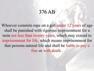 376 AB
Whoever commits rape on a girl under 12 years of age
shall be punished with rigorous imprisonment for a
term not less than twenty years, which may extend to
imprisonment for life, which means imprisonment for
that persons natural life and shall be liable to pay a
fine or with death .
 