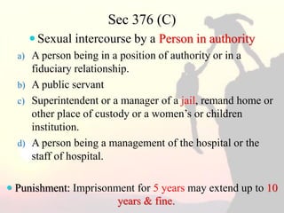 Sec 376 (C)
 Sexual intercourse by a Person in authority
a) A person being in a position of authority or in a
fiduciary relationship.
b) A public servant
c) Superintendent or a manager of a jail, remand home or
other place of custody or a women’s or children
institution.
d) A person being a management of the hospital or the
staff of hospital.
 Punishment: Imprisonment for 5 years may extend up to 10
years & fine.
 