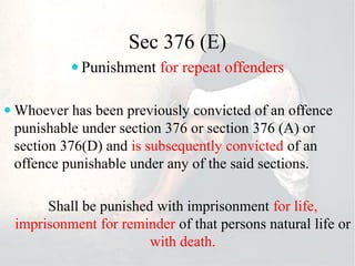 Sec 376 (E)
 Punishment for repeat offenders
 Whoever has been previously convicted of an offence
punishable under section 376 or section 376 (A) or
section 376(D) and is subsequently convicted of an
offence punishable under any of the said sections.
Shall be punished with imprisonment for life,
imprisonment for reminder of that persons natural life or
with death.
 