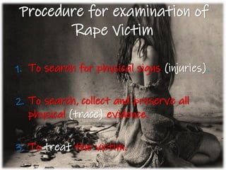 Procedure for examination of
Rape Victim
1. To search for physical signs (injuries).
2. To search, collect and preserve all
physical (trace) evidence.
3. To treat the victim.
 