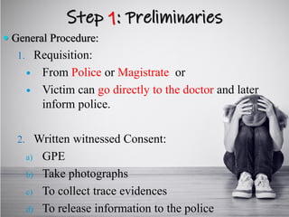 Step 1: Preliminaries
 General Procedure:
1. Requisition:
 From Police or Magistrate or
 Victim can go directly to the doctor and later
inform police.
2. Written witnessed Consent:
a) GPE
b) Take photographs
c) To collect trace evidences
d) To release information to the police
 