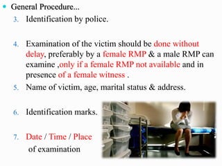  General Procedure...
3. Identification by police.
4. Examination of the victim should be done without
delay, preferably by a female RMP & a male RMP can
examine ,only if a female RMP not available and in
presence of a female witness .
5. Name of victim, age, marital status & address.
6. Identification marks.
7. Date / Time / Place
of examination
 