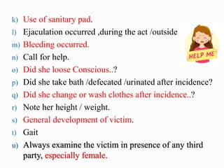 k) Use of sanitary pad.
l) Ejaculation occurred ,during the act /outside
m) Bleeding occurred.
n) Call for help.
o) Did she loose Conscious..?
p) Did she take bath /defecated /urinated after incidence?
q) Did she change or wash clothes after incidence..?
r) Note her height / weight.
s) General development of victim.
t) Gait
u) Always examine the victim in presence of any third
party, especially female.
 