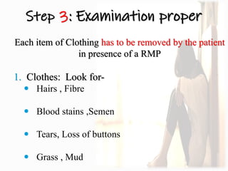 Step 3: Examination proper
Each item of Clothing has to be removed by the patient
in presence of a RMP
1. Clothes: Look for-
 Hairs , Fibre
 Blood stains ,Semen
 Tears, Loss of buttons
 Grass , Mud
 