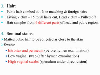 3. Hair:
 Pubic hair combed out-Non matching & foreign hairs
 Living victim – 15 to 20 hairs cut, Dead victim – Pulled off
 Hair samples from 6 different parts of head and pubic region.
4. Seminal stains:
➢Matted pubic hair to be collected as close to the skin
➢Swabs:
 Introitus and perineum (before hymen examination)
 Low vaginal swab (after hymen examination)
 High vaginal swabs (speculum under direct vision)
 