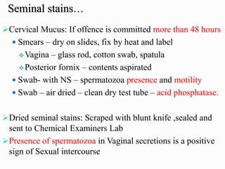➢Cervical Mucus: If offence is committed more than 48 hours
 Smears – dry on slides, fix by heat and label
❖Vagina – glass rod, cotton swab, spatula
❖Posterior fornix – contents aspirated
 Swab- with NS – spermatozoa presence and motility
 Swab – air dried – clean dry test tube – acid phosphatase.
➢Dried seminal stains: Scraped with blunt knife ,sealed and
sent to Chemical Examiners Lab
➢Presence of spermatozoa in Vaginal secretions is a positive
sign of Sexual intercourse
Seminal stains…
 