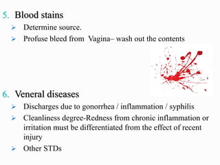 5. Blood stains
➢ Determine source.
➢ Profuse bleed from Vagina– wash out the contents
6. Veneral diseases
➢ Discharges due to gonorrhea / inflammation / syphilis
➢ Cleanliness degree-Redness from chronic inflammation or
irritation must be differentiated from the effect of recent
injury
➢ Other STDs
 