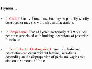 Hymen…
 In Child :Usually found intact but may be partially wholly
destroyed or may show bruising and lacerations
 In Prepubertal :Tear of hymen posteriorly at 3-9 o’clock
positions associated with bruising lacerations of posterior
fourchette
 In Post Pubertal: Oestrogenised hymen is elastic and
penetration can occur without leaving lacerations,
depending on the disproportion of penis and vagina but
also on the amount of force
 