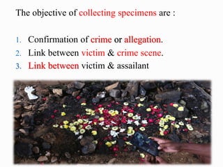 The objective of collecting specimens are :
1. Confirmation of crime or allegation.
2. Link between victim & crime scene.
3. Link between victim & assailant
 