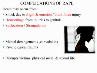 COMPLICATIONS OF RAPE
Death may occur from:
 Shock due to fright & emotion / blunt force injury
 Hemorrhage from injuries to genitals
 Suffocation / Strangulation
 Mental derangements ,convulsions
 Psychological trauma
 Disrupts victims physical social & sexual life
 