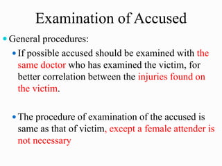 Examination of Accused
 General procedures:
 If possible accused should be examined with the
same doctor who has examined the victim, for
better correlation between the injuries found on
the victim.
 The procedure of examination of the accused is
same as that of victim, except a female attender is
not necessary
 