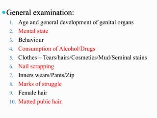 General examination:
1. Age and general development of genital organs
2. Mental state
3. Behaviour
4. Consumption of Alcohol/Drugs
5. Clothes – Tears/hairs/Cosmetics/Mud/Seminal stains
6. Nail scrapping
7. Inners wears/Pants/Zip
8. Marks of struggle
9. Female hair
10. Matted pubic hair.
 