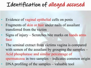 Identification of alleged accused
• Evidence of vaginal epithelial cells on penis
• Fragments of skin or hair under nails of assailant
transferred from the victim
• Signs of injury – Scratches bite marks on hands arms
face
• The seminal extract from victims vagina is compared
with semen of the assailant by grouping the samples –
Acid phosphatase and similar percentage of
spermatozoa in two samples – indicates common origin
• DNA profiling of the samples – valuable tool
 