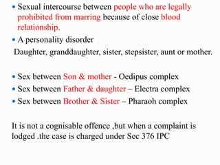  Sexual intercourse between people who are legally
prohibited from marring because of close blood
relationship.
 A personality disorder
Daughter, granddaughter, sister, stepsister, aunt or mother.
 Sex between Son & mother - Oedipus complex
 Sex between Father & daughter – Electra complex
 Sex between Brother & Sister – Pharaoh complex
It is not a cognisable offence ,but when a complaint is
lodged .the case is charged under Sec 376 IPC
 