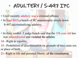 • ADULTERY / S-497 IPC
 Until recently adultery was a criminal offence
 In Sept 2018,a bench of SC unanimously struck down
S-497,decriminalizing adultery.
 In their verdict ,5 judge bench said that the 158 year old law
was unconditional and violated the articles
14 - Right to equality,
15 - Prohibition of discrimination on grounds of race caste sex
or place of birth ,
21- Right to life and personal liberty ,of the constitution.
 