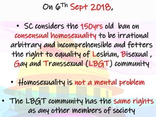 On 6Th Sept 2018,
• SC considers the 150yrs old ban on
consensual homosexuality to be irrational
arbitrary and incomprehensible and fetters
the right to equality of Lesbian, Bisexual ,
Gay and Transsexual (LBGT) community
• Homosexuality is not a mental problem
• The LBGT community has the same rights
as any other members of society
 