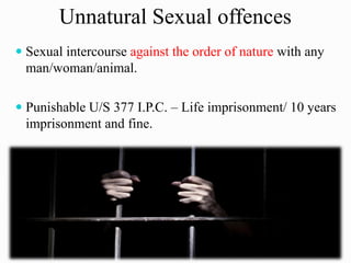 Unnatural Sexual offences
 Sexual intercourse against the order of nature with any
man/woman/animal.
 Punishable U/S 377 I.P.C. – Life imprisonment/ 10 years
imprisonment and fine.
 