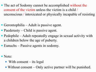  The act of Sodomy cannot be accomplished without the
consent of the victim unless the victim is a child /
unconscious / intoxicated or physically incapable of resisting
 Gerontophilia – Adult is passive agent.
 Paederasty – Child is passive agent.
 Pedophile – Adult repeatedly engage in sexual activity with
a children below the age of puberty.
 Eunuchs – Passive agents in sodomy.
 Note:
 With consent – its legal
 Without consent – Only active partner will be punished.
 