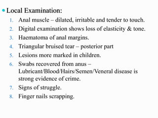  Local Examination:
1. Anal muscle – dilated, irritable and tender to touch.
2. Digital examination shows loss of elasticity & tone.
3. Haematoma of anal margins.
4. Triangular bruised tear – posterior part
5. Lesions more marked in children.
6. Swabs recovered from anus –
Lubricant/Blood/Hairs/Semen/Veneral disease is
strong evidence of crime.
7. Signs of struggle.
8. Finger nails scrapping.
 