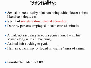 Bestiality:
 Sexual intercourse by a human being with a lower animal
like sheep, dogs, etc.
 Result of sex starvation /mental aberration
 Done by persons employed to take care of animals
 A male accused may have his penis stained with his
semen along with animal dung
 Animal hair sticking to penis
 Human semen may be found in vagina / anus of animal
 Punishable under 377 IPC
 