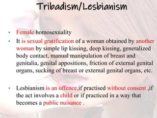 Tribadism/Lesbianism
• Female homosexuality
• It is sexual gratification of a woman obtained by another
woman by simple lip kissing, deep kissing, generalized
body contact, manual manipulation of breast and
genitalia, genital appositions, friction of external genital
organs, sucking of breast or external genital organs, etc.
• Lesbianism is an offence,if practised without consent ,if
the act involves a child or if practiced in a way that
becomes a public nuisance .
 