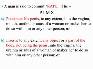 ➢A man is said to commit "RAPE" if he –
P I M S
a) Penetrates his penis, to any extent, into the vagina,
mouth, urethra or anus of a woman or makes her to
do so with him or any other person; or
b) Inserts, to any extent, any object or a part of the
body, not being the penis, into the vagina, the
urethra or anus of a woman or makes her to do so
with him or any other person; or
 