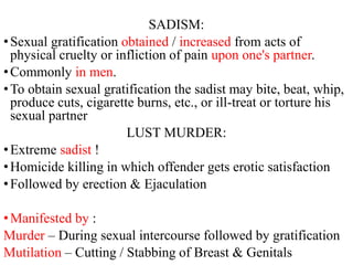 SADISM:
•Sexual gratification obtained / increased from acts of
physical cruelty or infliction of pain upon one's partner.
•Commonly in men.
•To obtain sexual gratification the sadist may bite, beat, whip,
produce cuts, cigarette burns, etc., or ill-treat or torture his
sexual partner
LUST MURDER:
•Extreme sadist !
•Homicide killing in which offender gets erotic satisfaction
•Followed by erection & Ejaculation
•Manifested by :
Murder – During sexual intercourse followed by gratification
Mutilation – Cutting / Stabbing of Breast & Genitals
 