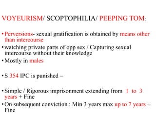 VOYEURISM/ SCOPTOPHILIA/ PEEPING TOM:
•Perversions- sexual gratification is obtained by means other
than intercourse
•watching private parts of opp sex / Capturing sexual
intercourse without their knowledge
•Mostly in males
•S 354 IPC is punished –
•Simple / Rigorous imprisonment extending from 1 to 3
years + Fine
•On subsequent conviction : Min 3 years max up to 7 years +
Fine
 