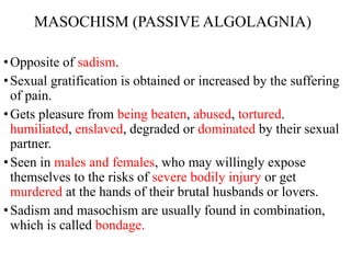 MASOCHISM (PASSIVE ALGOLAGNIA)
•Opposite of sadism.
•Sexual gratification is obtained or increased by the suffering
of pain.
•Gets pleasure from being beaten, abused, tortured.
humiliated, enslaved, degraded or dominated by their sexual
partner.
•Seen in males and females, who may willingly expose
themselves to the risks of severe bodily injury or get
murdered at the hands of their brutal husbands or lovers.
•Sadism and masochism are usually found in combination,
which is called bondage.
 