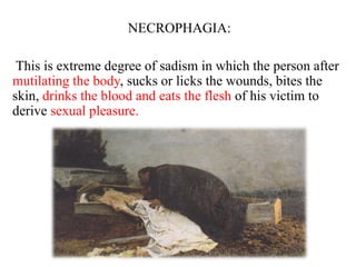 NECROPHAGIA:
This is extreme degree of sadism in which the person after
mutilating the body, sucks or licks the wounds, bites the
skin, drinks the blood and eats the flesh of his victim to
derive sexual pleasure.
 