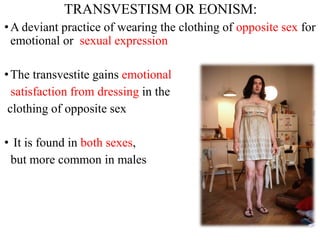 TRANSVESTISM OR EONISM:
•A deviant practice of wearing the clothing of opposite sex for
emotional or sexual expression
•The transvestite gains emotional
satisfaction from dressing in the
clothing of opposite sex
• It is found in both sexes,
but more common in males
 