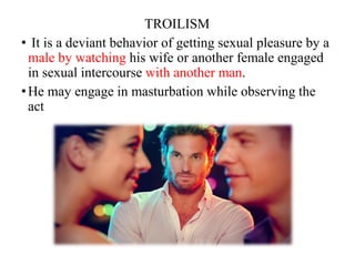 TROILISM
• It is a deviant behavior of getting sexual pleasure by a
male by watching his wife or another female engaged
in sexual intercourse with another man.
•He may engage in masturbation while observing the
act
 