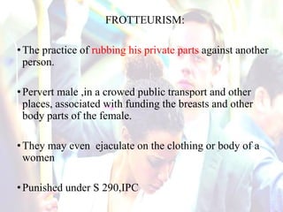 FROTTEURISM:
•The practice of rubbing his private parts against another
person.
•Pervert male ,in a crowed public transport and other
places, associated with funding the breasts and other
body parts of the female.
•They may even ejaculate on the clothing or body of a
women
•Punished under S 290,IPC
 