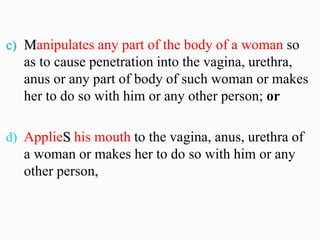 c) Manipulates any part of the body of a woman so
as to cause penetration into the vagina, urethra,
anus or any part of body of such woman or makes
her to do so with him or any other person; or
d) ApplieS his mouth to the vagina, anus, urethra of
a woman or makes her to do so with him or any
other person,
 