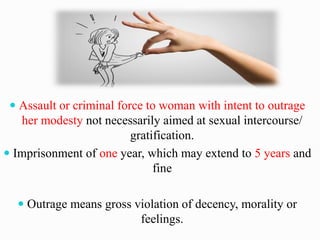  Assault or criminal force to woman with intent to outrage
her modesty not necessarily aimed at sexual intercourse/
gratification.
 Imprisonment of one year, which may extend to 5 years and
fine
 Outrage means gross violation of decency, morality or
feelings.
 